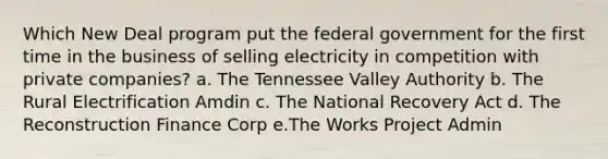 Which New Deal program put the federal government for the first time in the business of selling electricity in competition with private companies? a. The Tennessee Valley Authority b. The Rural Electrification Amdin c. The National Recovery Act d. The Reconstruction Finance Corp e.The Works Project Admin