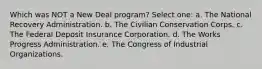 Which was NOT a New Deal program? Select one: a. The National Recovery Administration. b. The Civilian Conservation Corps. c. The Federal Deposit Insurance Corporation. d. The Works Progress Administration. e. The Congress of Industrial Organizations.