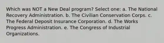 Which was NOT a New Deal program? Select one: a. The National Recovery Administration. b. The Civilian Conservation Corps. c. The Federal Deposit Insurance Corporation. d. The Works Progress Administration. e. The Congress of Industrial Organizations.