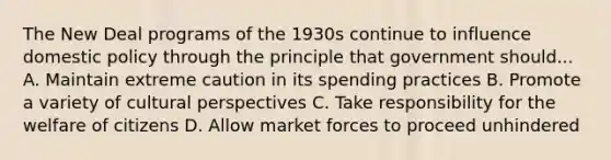 The New Deal programs of the 1930s continue to influence domestic policy through the principle that government should... A. Maintain extreme caution in its spending practices B. Promote a variety of cultural perspectives C. Take responsibility for the welfare of citizens D. Allow market forces to proceed unhindered