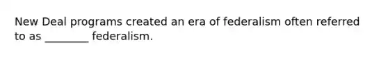 New Deal programs created an era of federalism often referred to as ________ federalism.