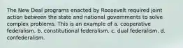 The New Deal programs enacted by Roosevelt required joint action between the state and national governments to solve complex problems. This is an example of a. cooperative federalism. b. constitutional federalism. c. dual federalism. d. confederalism.