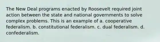 The New Deal programs enacted by Roosevelt required joint action between the state and national governments to solve complex problems. This is an example of a. cooperative federalism. b. constitutional federalism. c. dual federalism. d. confederalism.