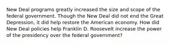 New Deal programs greatly increased the size and scope of the federal government. Though the New Deal did not end the Great Depression, it did help restore the American economy. How did New Deal policies help Franklin D. Roosevelt increase the power of the presidency over the federal government?