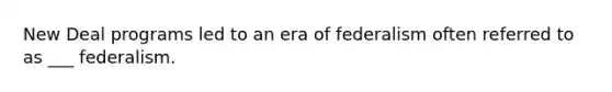 New Deal programs led to an era of federalism often referred to as ___ federalism.
