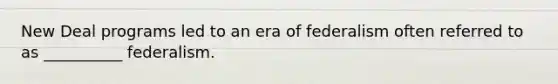New Deal programs led to an era of federalism often referred to as __________ federalism.