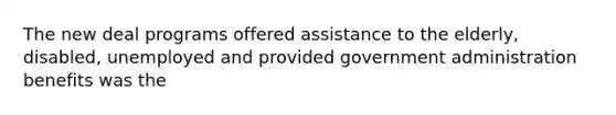 The new deal programs offered assistance to the elderly, disabled, unemployed and provided government administration benefits was the