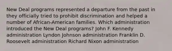 New Deal programs represented a departure from the past in they officially tried to prohibit discrimination and helped a number of African-American families. Which administration introduced the New Deal programs? John F. Kennedy administration Lyndon Johnson administration Franklin D. Roosevelt administration Richard Nixon administration