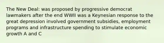 The New Deal: was proposed by progressive democrat lawmakers after the end WWII was a Keynesian response to the great depression involved government subsidies, employment programs and infrastructure spending to stimulate economic growth A and C