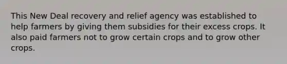 This New Deal recovery and relief agency was established to help farmers by giving them subsidies for their excess crops. It also paid farmers not to grow certain crops and to grow other crops.