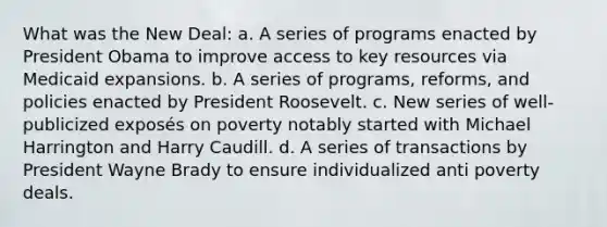 What was the New Deal: a. A series of programs enacted by President Obama to improve access to key resources via Medicaid expansions. b. A series of programs, reforms, and policies enacted by President Roosevelt. c. New series of well-publicized exposés on poverty notably started with Michael Harrington and Harry Caudill. d. A series of transactions by President Wayne Brady to ensure individualized anti poverty deals.