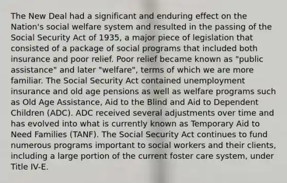 The New Deal had a significant and enduring effect on the Nation's social welfare system and resulted in the passing of the Social Security Act of 1935, a major piece of legislation that consisted of a package of social programs that included both insurance and poor relief. Poor relief became known as "public assistance" and later "welfare", terms of which we are more familiar. The Social Security Act contained unemployment insurance and old age pensions as well as welfare programs such as Old Age Assistance, Aid to the Blind and Aid to Dependent Children (ADC). ADC received several adjustments over time and has evolved into what is currently known as Temporary Aid to Need Families (TANF). The Social Security Act continues to fund numerous programs important to social workers and their clients, including a large portion of the current foster care system, under Title IV-E.