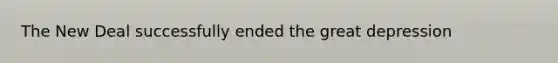 The New Deal successfully ended the great depression