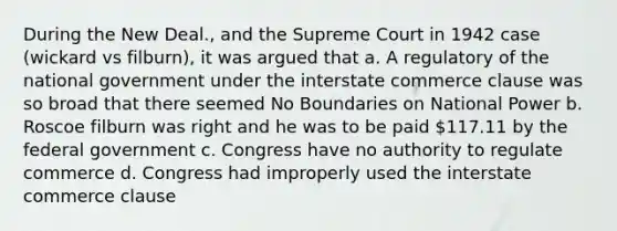 During the New Deal., and the Supreme Court in 1942 case (wickard vs filburn), it was argued that a. A regulatory of the national government under the interstate commerce clause was so broad that there seemed No Boundaries on National Power b. Roscoe filburn was right and he was to be paid 117.11 by the federal government c. Congress have no authority to regulate commerce d. Congress had improperly used the interstate commerce clause