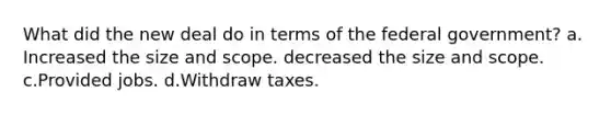 What did the new deal do in terms of the federal government? a. Increased the size and scope. decreased the size and scope. c.Provided jobs. d.Withdraw taxes.