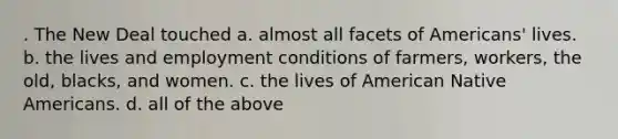 . The New Deal touched a. almost all facets of Americans' lives. b. the lives and employment conditions of farmers, workers, the old, blacks, and women. c. the lives of American Native Americans. d. all of the above