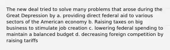 The new deal tried to solve many problems that arose during the Great Depression by a. providing direct federal aid to various sectors of the American economy b. Raising taxes on big business to stimulate job creation c. lowering federal spending to maintain a balanced budget d. decreasing foreign competition by raising tariffs