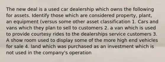 The new deal is a used car dealership which owns the following for assets. Identify those which are considered property, plant, an equipment (versus some other asset classification 1. Cars and vans which they plan to sell to customers 2. a van which is used to provide courtesy rides to the dealerships service customers 3. A show room used to display some of the more high end vehicles for sale 4. land which was purchased as an investment which is not used in the company's operation