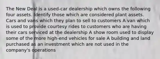 The New Deal is a used-car dealership which owns the following four assets. Identify those which are considered plant assets. Cars and vans which they plan to sell to customers A van which is used to provide courtesy rides to customers who are having their cars serviced at the dealership A show room used to display some of the more high-end vehicles for sale A building and land purchased as an investment which are not used in the company's operations