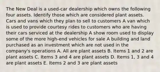 The New Deal is a used-car dealership which owns the following four assets. Identify those which are considered plant assets. Cars and vans which they plan to sell to customers A van which is used to provide courtesy rides to customers who are having their cars serviced at the dealership A show room used to display some of the more high-end vehicles for sale A building and land purchased as an investment which are not used in the company's operations A. All are plant assets B. Items 1 and 2 are plant assets C. Items 3 and 4 are plant assets D. Items 1, 3 and 4 are plant assets E. Items 2 and 3 are plant assets