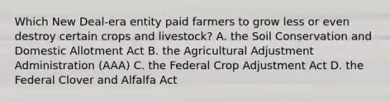 Which New Deal-era entity paid farmers to grow less or even destroy certain crops and livestock? A. the Soil Conservation and Domestic Allotment Act B. the Agricultural Adjustment Administration (AAA) C. the Federal Crop Adjustment Act D. the Federal Clover and Alfalfa Act