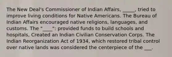 The New Deal's Commissioner of Indian Affairs, _____, tried to improve living conditions for Native Americans. The Bureau of Indian Affairs encouraged native religions, languages, and customs. The "____": provided funds to build schools and hospitals, Created an Indian Civilian Conservation Corps. The Indian Reorganization Act of 1934, which restored tribal control over native lands was considered the centerpiece of the ___.