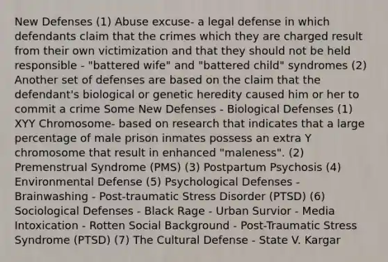 New Defenses (1) Abuse excuse- a legal defense in which defendants claim that the crimes which they are charged result from their own victimization and that they should not be held responsible - "battered wife" and "battered child" syndromes (2) Another set of defenses are based on the claim that the defendant's biological or genetic heredity caused him or her to commit a crime Some New Defenses - Biological Defenses (1) XYY Chromosome- based on research that indicates that a large percentage of male prison inmates possess an extra Y chromosome that result in enhanced "maleness". (2) Premenstrual Syndrome (PMS) (3) Postpartum Psychosis (4) Environmental Defense (5) Psychological Defenses - Brainwashing - Post-traumatic Stress Disorder (PTSD) (6) Sociological Defenses - Black Rage - Urban Survior - Media Intoxication - Rotten Social Background - Post-Traumatic Stress Syndrome (PTSD) (7) The Cultural Defense - State V. Kargar