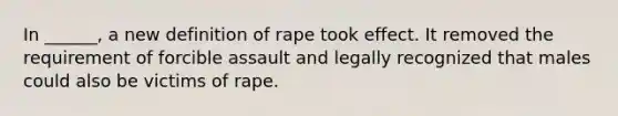 In ______, a new definition of rape took effect. It removed the requirement of forcible assault and legally recognized that males could also be victims of rape.