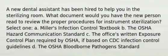 A new dental assistant has been hired to help you in the sterilizing room. What document would you have the new person read to review the proper procedures for instrument sterilization? Select one: a. Miller's Infection Control Textbook b. The OSHA Hazard Communication Standard c. The office's written Exposure Control Plan required by OSHA, if based on CDC infection control guidelines d. The OSHA Bloodborne Pathogens Standard