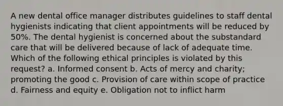 A new dental office manager distributes guidelines to staff dental hygienists indicating that client appointments will be reduced by 50%. The dental hygienist is concerned about the substandard care that will be delivered because of lack of adequate time. Which of the following ethical principles is violated by this request? a. Informed consent b. Acts of mercy and charity; promoting the good c. Provision of care within scope of practice d. Fairness and equity e. Obligation not to inflict harm