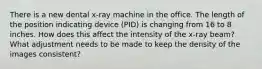 There is a new dental x-ray machine in the office. The length of the position indicating device (PID) is changing from 16 to 8 inches. How does this affect the intensity of the x-ray beam? What adjustment needs to be made to keep the density of the images consistent?