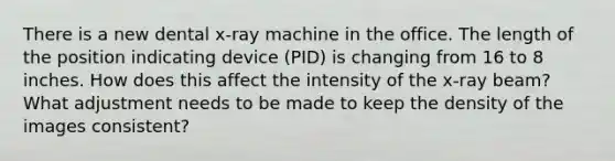 There is a new dental x-ray machine in the office. The length of the position indicating device (PID) is changing from 16 to 8 inches. How does this affect the intensity of the x-ray beam? What adjustment needs to be made to keep the density of the images consistent?