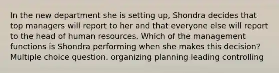 In the new department she is setting up, Shondra decides that top managers will report to her and that everyone else will report to the head of human resources. Which of the management functions is Shondra performing when she makes this decision? Multiple choice question. organizing planning leading controlling