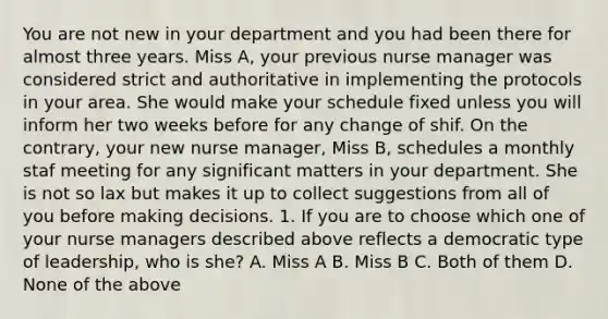 You are not new in your department and you had been there for almost three years. Miss A, your previous nurse manager was considered strict and authoritative in implementing the protocols in your area. She would make your schedule fixed unless you will inform her two weeks before for any change of shif. On the contrary, your new nurse manager, Miss B, schedules a monthly staf meeting for any significant matters in your department. She is not so lax but makes it up to collect suggestions from all of you before making decisions. 1. If you are to choose which one of your nurse managers described above reflects a democratic type of leadership, who is she? A. Miss A B. Miss B C. Both of them D. None of the above