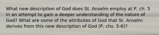 What new description of God does St. Anselm employ at P, ch. 5 in an attempt to gain a deeper understanding of the nature of God? What are some of the attributes of God that St. Anselm derives from this new description of God (P, chs. 5-6)?