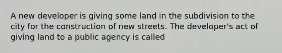 A new developer is giving some land in the subdivision to the city for the construction of new streets. The developer's act of giving land to a public agency is called