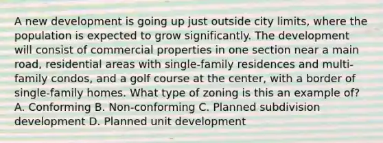 A new development is going up just outside city limits, where the population is expected to grow significantly. The development will consist of commercial properties in one section near a main road, residential areas with single-family residences and multi-family condos, and a golf course at the center, with a border of single-family homes. What type of zoning is this an example of? A. Conforming B. Non-conforming C. Planned subdivision development D. Planned unit development