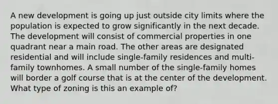 A new development is going up just outside city limits where the population is expected to grow significantly in the next decade. The development will consist of commercial properties in one quadrant near a main road. The other areas are designated residential and will include single-family residences and multi-family townhomes. A small number of the single-family homes will border a golf course that is at the center of the development. What type of zoning is this an example of?