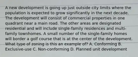 A new development is going up just outside city limits where the population is expected to grow significantly in the next decade. The development will consist of commercial properties in one quadrant near a main road. The other areas are designated residential and will include single-family residences and multi-family townhomes. A small number of the single-family homes will border a golf course that is at the center of the development. What type of zoning is this an example of? A. Conforming B. Exclusive-use C. Non-conforming D. Planned unit development