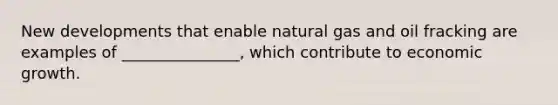 New developments that enable natural gas and oil fracking are examples of _______________, which contribute to economic growth.