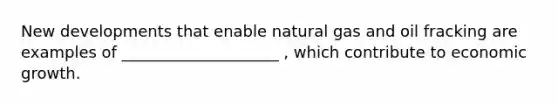 New developments that enable natural gas and oil fracking are examples of ____________________ ​, which contribute to economic growth.