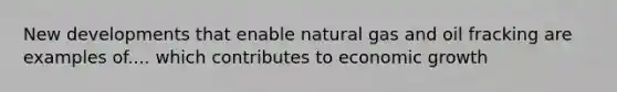 New developments that enable natural gas and oil fracking are examples of.... which contributes to economic growth