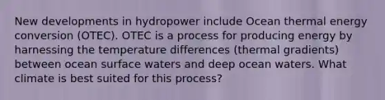 New developments in hydropower include Ocean thermal energy conversion (OTEC). OTEC is a process for producing energy by harnessing the temperature differences (thermal gradients) between ocean surface waters and deep ocean waters. What climate is best suited for this process?