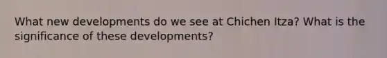 What new developments do we see at Chichen Itza? What is the significance of these developments?
