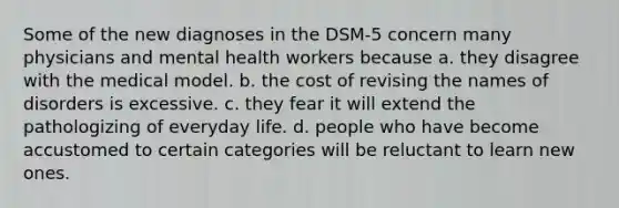 Some of the new diagnoses in the DSM-5 concern many physicians and mental health workers because a. they disagree with the medical model. b. the cost of revising the names of disorders is excessive. c. they fear it will extend the pathologizing of everyday life. d. people who have become accustomed to certain categories will be reluctant to learn new ones.