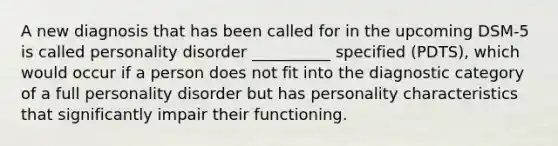 A new diagnosis that has been called for in the upcoming DSM-5 is called personality disorder __________ specified (PDTS), which would occur if a person does not fit into the diagnostic category of a full personality disorder but has personality characteristics that significantly impair their functioning.