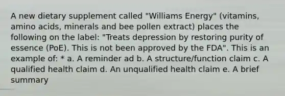 A new dietary supplement called "Williams Energy" (vitamins, amino acids, minerals and bee pollen extract) places the following on the label: "Treats depression by restoring purity of essence (PoE). This is not been approved by the FDA". This is an example of: * a. A reminder ad b. A structure/function claim c. A qualified health claim d. An unqualified health claim e. A brief summary