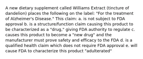 A new dietary supplement called Williams Extract (tincture of dandelion) places the following on the label: "For the treatment of Alzheimer's Disease." This claim: a. is not subject to FDA approval b. is a structure/function claim causing this product to be characterized as a "drug," giving FDA authority to regulate c. causes this product to become a "new drug" and the manufacturer must prove safety and efficacy to the FDA d. is a qualified health claim which does not require FDA approval e. will cause FDA to characterize this product "adulterated"