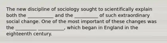 The new discipline of sociology sought to scientifically explain both the ___________ and the __________ of such extraordinary social change. One of the most important of these changes was the _________ ___________, which began in England in the eighteenth century.