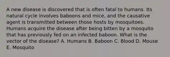 A new disease is discovered that is often fatal to humans. Its natural cycle involves baboons and mice, and the causative agent is transmitted between those hosts by mosquitoes. Humans acquire the disease after being bitten by a mosquito that has previously fed on an infected baboon. What is the vector of the disease? A. Humans B. Baboon C. Blood D. Mouse E. Mosquito